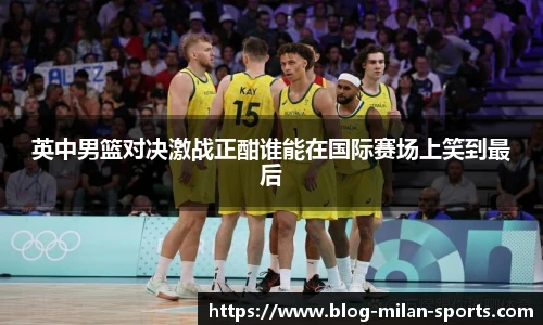 英中男篮对决激战正酣谁能在国际赛场上笑到最后